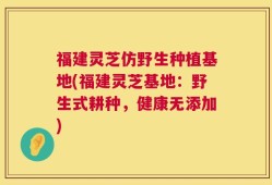 福建灵芝仿野生种植基地(福建灵芝基地：野生式耕种，健康无添加)