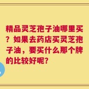 精品灵芝孢子油哪里买？如果去药店买灵芝孢子油，要买什么那个牌的比较好呢？