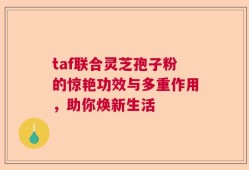 taf联合灵芝孢子粉的惊艳功效与多重作用，助你焕新生活