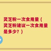 灵芝粉一次食用量 (灵芝粉建议一次食用量是多少？)