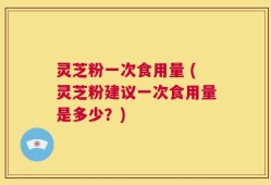 灵芝粉一次食用量 (灵芝粉建议一次食用量是多少？)
