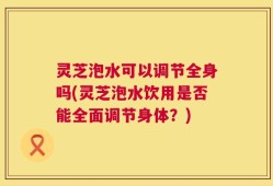 灵芝泡水可以调节全身吗(灵芝泡水饮用是否能全面调节身体？)