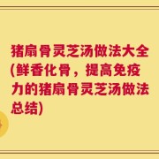 猪扇骨灵芝汤做法大全(鲜香化骨，提高免疫力的猪扇骨灵芝汤做法总结)