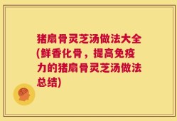 猪扇骨灵芝汤做法大全(鲜香化骨，提高免疫力的猪扇骨灵芝汤做法总结)