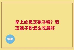 早上吃灵芝孢子粉？灵芝孢子粉怎么吃最好