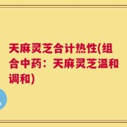天麻灵芝合计热性(组合中药：天麻灵芝温和调和)