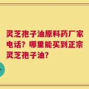 灵芝孢子油原料药厂家电话？哪里能买到正宗灵芝孢子油？