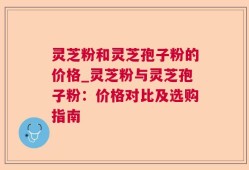灵芝粉和灵芝孢子粉的价格_灵芝粉与灵芝孢子粉：价格对比及选购指南