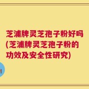 芝浦牌灵芝孢子粉好吗(芝浦牌灵芝孢子粉的功效及安全性研究)