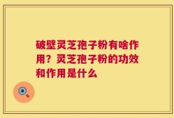 破壁灵芝孢子粉有啥作用？灵芝孢子粉的功效和作用是什么