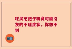吃灵芝孢子粉竟可能引发的不适症状，你想不到