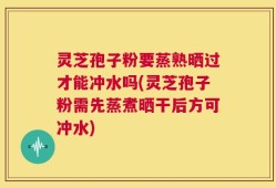 灵芝孢子粉要蒸熟晒过才能冲水吗(灵芝孢子粉需先蒸煮晒干后方可冲水)