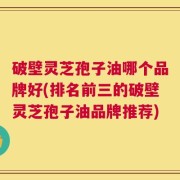 破壁灵芝孢子油哪个品牌好(排名前三的破壁灵芝孢子油品牌推荐)