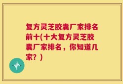 复方灵芝胶囊厂家排名前十(十大复方灵芝胶囊厂家排名，你知道几家？)