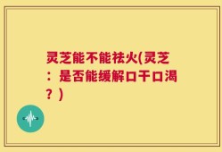 灵芝能不能祛火(灵芝：是否能缓解口干口渴？)