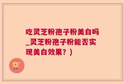 吃灵芝粉孢子粉美白吗_灵芝粉孢子粉能否实现美白效果？)