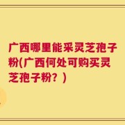 广西哪里能采灵芝孢子粉(广西何处可购买灵芝孢子粉？)