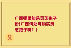 广西哪里能采灵芝孢子粉(广西何处可购买灵芝孢子粉？)
