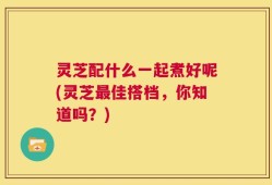 灵芝配什么一起煮好呢(灵芝最佳搭档，你知道吗？)