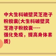 中大生科破壁灵芝孢子粉胶囊(大生科破壁灵芝孢子粉胶囊----强化免疫，提高身体素质)