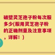 破壁灵芝孢子粉每次服多少(服用灵芝孢子粉的正确剂量及注意事项，详解！)