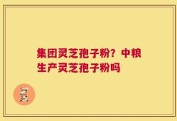 集团灵芝孢子粉？中粮生产灵芝孢子粉吗
