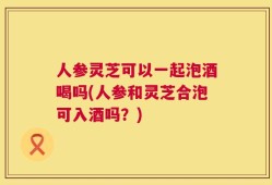 人参灵芝可以一起泡酒喝吗(人参和灵芝合泡可入酒吗？)