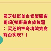 灵芝祛斑美白修复霜有用吗(祛斑美白修复霜：灵芝的神奇功效究竟能否实现？)