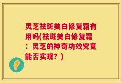 灵芝祛斑美白修复霜有用吗(祛斑美白修复霜：灵芝的神奇功效究竟能否实现？)