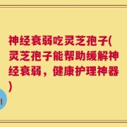 神经衰弱吃灵芝孢子(灵芝孢子能帮助缓解神经衰弱，健康护理神器)