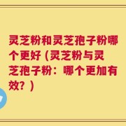 灵芝粉和灵芝孢子粉哪个更好 (灵芝粉与灵芝孢子粉：哪个更加有效？)