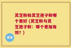 灵芝粉和灵芝孢子粉哪个更好 (灵芝粉与灵芝孢子粉：哪个更加有效？)