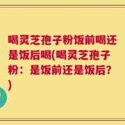 喝灵芝孢子粉饭前喝还是饭后喝(喝灵芝孢子粉：是饭前还是饭后？)