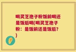 喝灵芝孢子粉饭前喝还是饭后喝(喝灵芝孢子粉：是饭前还是饭后？)