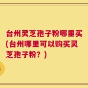 台州灵芝孢子粉哪里买(台州哪里可以购买灵芝孢子粉？)
