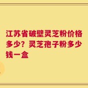 江苏省破壁灵芝粉价格多少？灵芝孢子粉多少钱一盒