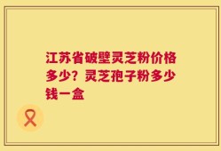 江苏省破壁灵芝粉价格多少？灵芝孢子粉多少钱一盒