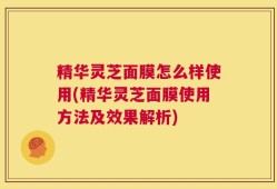 精华灵芝面膜怎么样使用(精华灵芝面膜使用方法及效果解析)