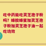 吃中药能吃灵芝孢子粉吗？蜂胶蜂蜜加灵芝孢子粉加灵芝孢子油一起吃功效