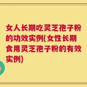 女人长期吃灵芝孢子粉的功效实例(女性长期食用灵芝孢子粉的有效实例)