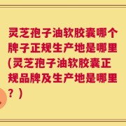 灵芝孢子油软胶囊哪个牌子正规生产地是哪里(灵芝孢子油软胶囊正规品牌及生产地是哪里？)