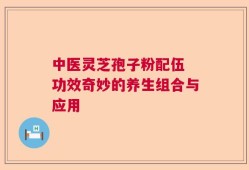 中医灵芝孢子粉配伍 功效奇妙的养生组合与应用