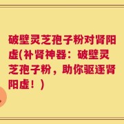 破壁灵芝孢子粉对肾阳虚(补肾神器：破壁灵芝孢子粉，助你驱逐肾阳虚！)