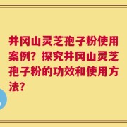 井冈山灵芝孢子粉使用案例？探究井冈山灵芝孢子粉的功效和使用方法？