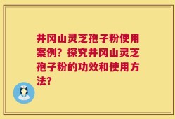 井冈山灵芝孢子粉使用案例？探究井冈山灵芝孢子粉的功效和使用方法？