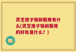 灵芝孢子饭前服用有什么(灵芝孢子饭前服用的好处是什么？)