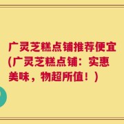 广灵芝糕点铺推荐便宜(广灵芝糕点铺：实惠美味，物超所值！)