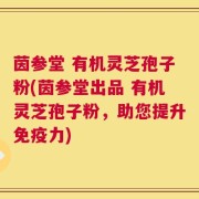 茵参堂 有机灵芝孢子粉(茵参堂出品 有机灵芝孢子粉，助您提升免疫力)