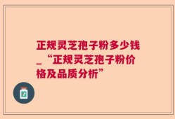 正规灵芝孢子粉多少钱_“正规灵芝孢子粉价格及品质分析”