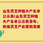 山东灵芝种植大户名单公示表(山东灵芝种植大户名单公示表发布，助推灵芝产业蓬勃发展)